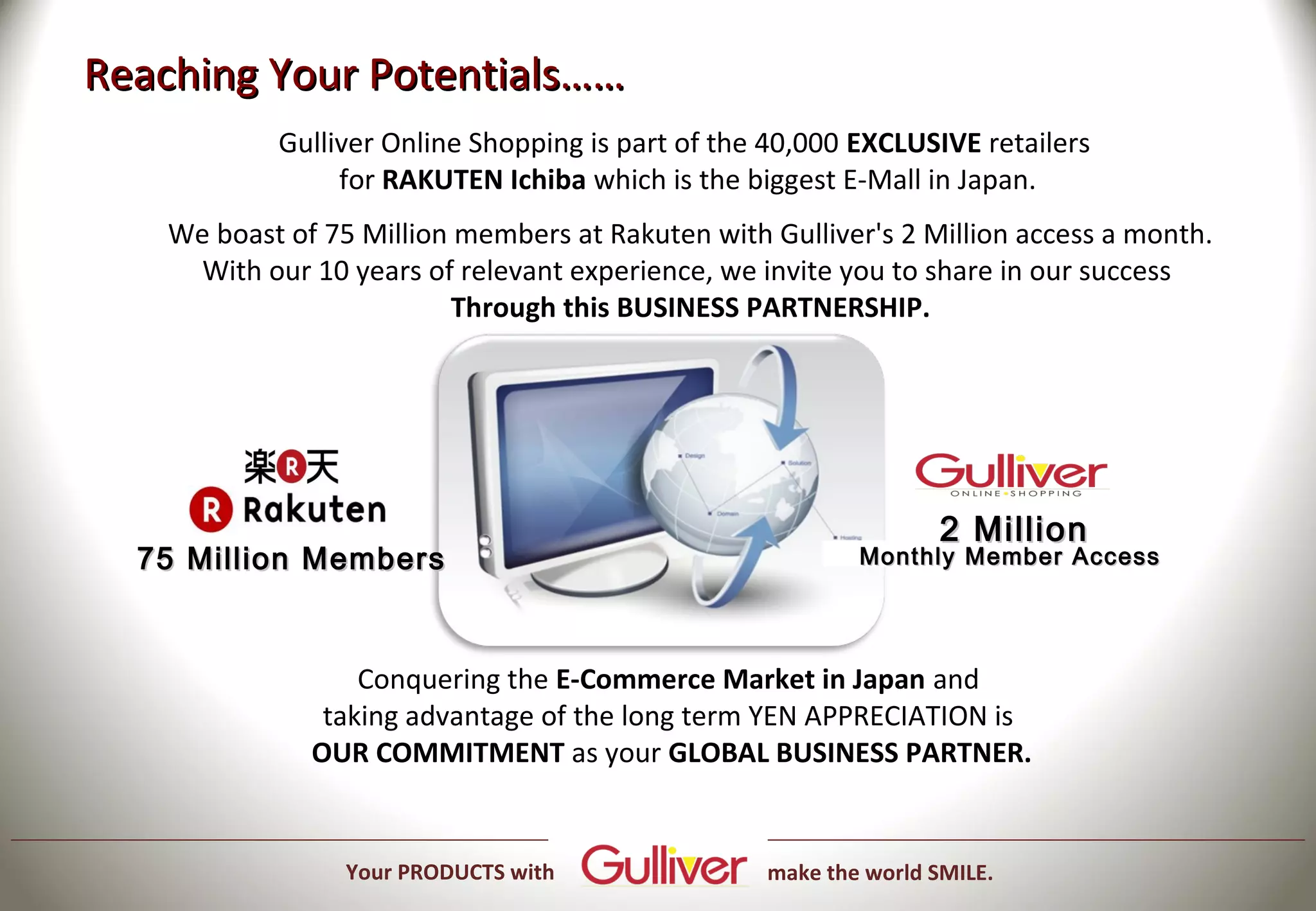 Reaching Your Potentials……
            Gulliver Online Shopping is part of the 40,000 EXCLUSIVE retailers
                 for RAKUTEN Ichiba which is the biggest E-Mall in Japan.
    We boast of 75 Million members at Rakuten with Gulliver's 2 Million access a month.
      With our 10 years of relevant experience, we invite you to share in our success
                           Through this BUSINESS PARTNERSHIP.




                                                                   2 Million
  75 Million Members                                       Monthly Member Access




                   Conquering the E-Commerce Market in Japan and
                taking advantage of the long term YEN APPRECIATION is
               OUR COMMITMENT as your GLOBAL BUSINESS PARTNER.


                  Your PRODUCTS with               make the world SMILE.
 