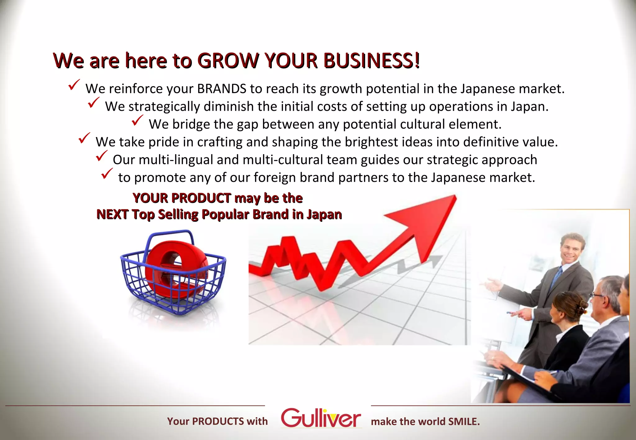We are here to GROW YOUR BUSINESS!
  We reinforce your BRANDS to reach its growth potential in the Japanese market.
    We strategically diminish the initial costs of setting up operations in Japan.
           We bridge the gap between any potential cultural element.
   We take pride in crafting and shaping the brightest ideas into definitive value.
     Our multi-lingual and multi-cultural team guides our strategic approach
     to promote any of our foreign brand partners to the Japanese market.
          YOUR PRODUCT may be the
     NEXT Top Selling Popular Brand in Japan




                 Your PRODUCTS with                make the world SMILE.
 