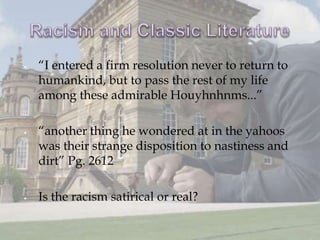    “I entered a firm resolution never to return to
    humankind, but to pass the rest of my life
    among these admirable Houyhnhnms...”

   “another thing he wondered at in the yahoos
    was their strange disposition to nastiness and
    dirt” Pg. 2612

   Is the racism satirical or real?
 