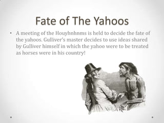 Fate of The Yahoos
• A meeting of the Houyhnhnms is held to decide the fate of
  the yahoos. Gulliver’s master decides to use ideas shared
  by Gulliver himself in which the yahoo were to be treated
  as horses were in his country!
 