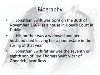 Biography
•     Jonathan Swift was born on the 30th of
  November, 1667, at a house in Hoey’s Court in
  Dublin.
•     His mother was a widowed and her
  husband died leaving her a poor estate in the
  spring of that year
•     Jonathan Swift father was the seventh or
  eighth son of Rev. Thomas Swift Vicar of
  Goodrich, near Ross
 