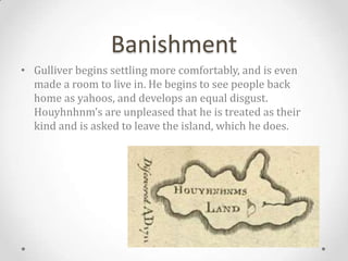 Banishment
• Gulliver begins settling more comfortably, and is even
  made a room to live in. He begins to see people back
  home as yahoos, and develops an equal disgust.
  Houyhnhnm’s are unpleased that he is treated as their
  kind and is asked to leave the island, which he does.
 