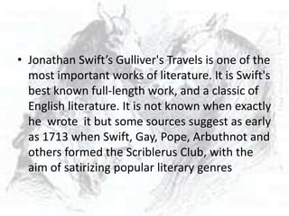 • Jonathan Swift’s Gulliver's Travels is one of the
  most important works of literature. It is Swift's
  best known full-length work, and a classic of
  English literature. It is not known when exactly
  he wrote it but some sources suggest as early
  as 1713 when Swift, Gay, Pope, Arbuthnot and
  others formed the Scriblerus Club, with the
  aim of satirizing popular literary genres
 