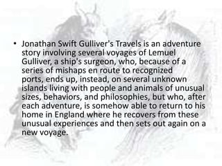 • Jonathan Swift Gulliver's Travels is an adventure
  story involving several voyages of Lemuel
  Gulliver, a ship's surgeon, who, because of a
  series of mishaps en route to recognized
  ports, ends up, instead, on several unknown
  islands living with people and animals of unusual
  sizes, behaviors, and philosophies, but who, after
  each adventure, is somehow able to return to his
  home in England where he recovers from these
  unusual experiences and then sets out again on a
  new voyage.
 