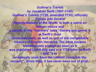 Gulliver’s Travels
by Jonathan Swift (1667-1745)
Gulliver’s Travels (1726, amended 1735), officially
Travels into Several
Remote Nations of the World, is both a satire on
human nature and
a parody of the “travelers’ tales” literary sub-genre. It
is Swift’s most
celebrated work, as well as one of the indisputable
classics of English literature. The book became
tremendously popular as soon as it
was published (John Gay said in a 1726 letter to Swift
that "it is
universally read, from the cabinet council to the
nursery". Since then, it has never been out of print.

 