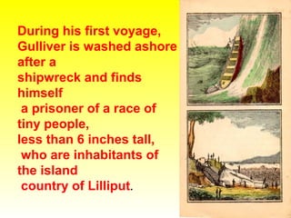During his first voyage,
Gulliver is washed ashore
after a
shipwreck and finds
himself
a prisoner of a race of
tiny people,
less than 6 inches tall,
who are inhabitants of
the island
country of Lilliput.

 