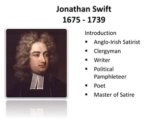 Jonathan Swift 
1675 - 1739 
Introduction 
 Anglo-Irish Satirist 
 Clergyman 
 Writer 
 Political 
Pamphleteer 
 Poet 
 Master of Satire 
 