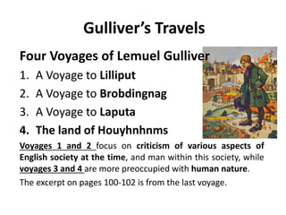 Gulliver’s Travels 
Four Voyages of Lemuel Gulliver 
1. A Voyage to Lilliput 
2. A Voyage to Brobdingnag 
3. A Voyage to Laputa 
4. The land of Houyhnhnms 
Voyages 1 and 2 focus on criticism of various aspects of 
English society at the time, and man within this society, while 
voyages 3 and 4 are more preoccupied with human nature. 
The excerpt on pages 100-102 is from the last voyage. 
 
