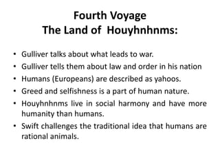 Fourth Voyage 
The Land of Houyhnhnms: 
• Gulliver talks about what leads to war. 
• Gulliver tells them about law and order in his nation 
• Humans (Europeans) are described as yahoos. 
• Greed and selfishness is a part of human nature. 
• Houyhnhnms live in social harmony and have more 
humanity than humans. 
• Swift challenges the traditional idea that humans are 
rational animals. 
