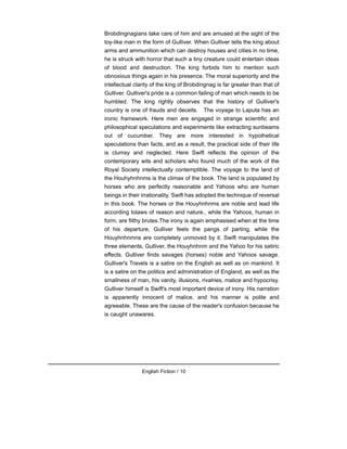 Brobdingnagians take care of him and are amused at the sight of the
toy-like man in the form of Gulliver. When Gulliver tells the king about
arms and ammunition which can destroy houses and cities in no time,
he is struck with horror that such a tiny creature could entertain ideas
of blood and destruction. The king forbids him to mention such
obnoxious things again in his presence. The moral superiority and the
intellectual clarity of the king of Brobdingnag is far greater than that of
Gulliver. Gulliver's pride is a common failing of man which needs to be
humbled. The king rightly observes that the history of Gulliver's
country is one of frauds and deceits. The voyage to Laputa has an
ironic framework. Here men are engaged in strange scientific and
philosophical speculations and experiments like extracting sunbeams
out of cucumber. They are more interested in hypothetical
speculations than facts, and as a result, the practical side of their life
is clumsy and neglected. Here Swift reflects the opinion of the
contemporary wits and scholars who found much of the work of the
Royal Society intellectually contemptible. The voyage to the land of
the Houhyhnhnms is the climax of the book. The land is populated by
horses who are perfectly reasonable and Yahoos who are human
beings in their irrationality. Swift has adopted the technique of reversal
in this book. The horses or the Houyhnhnms are noble and lead life
according tolaws of reason and nature., while the Yahoos, human in
form, are filthy brutes.The irony is again emphasised when at the time
of his departure, Gulliver feels the pangs of parting, while the
Houyhnhnmns are completely unmoved by it. Swift manipulates the
three elements, Gulliver, the Houyhnhnm and the Yahoo for his satiric
effects. Gulliver finds savages (horses) noble and Yahoos savage.
Gulliver's Travels is a satire on the English as well as on mankind. It
is a satire on the politics and administration of England, as well as the
smallness of man, his vanity, illusions, rivalries, malice and hypocrisy.
Gulliver himself is Swift's most important device of irony. His narration
is apparently innocent of malice, and his manner is polite and
agreeable. These are the cause of the reader's confusion because he
is caught unawares.
English Fiction / 10
 