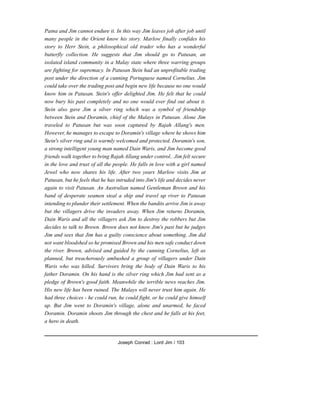 Patna and Jim cannot endure it. In this way Jim leaves job after job until
many people in the Orient know his story. Marlow finally confides his
story to Herr Stein, a philosophical old trader who has a wonderful
butterfly collection. He suggests that Jim should go to Patusan, an
isolated island community in a Malay state where three warring groups
are fighting for supremacy. In Patusan Stein had an unprofitable trading
post under the direction of a cunning Portuguese named Cornelius. Jim
could take over the trading post and begin new life because no one would
know him in Patusan. Stein's offer delighted Jim. He felt that he could
now bury his past completely and no one would ever find out about it.
Stein also gave Jim a silver ring which was a symbol of friendship
between Stein and Doramin, chief of the Malays in Patusan. Alone Jim
traveled to Patusan but was soon captured by Rajah Allang's men.
However, he manages to escape to Doramin's village where he shows him
Stein's silver ring and is warmly welcomed and protected. Doramin's son,
a strong intelligent young man named Dain Waris, and Jim become good
friends walk together to bring Rajah Allang under control.. Jim felt secure
in the love and trust of all the people. He falls in love with a girl named
Jewel who now shares his life. After two years Marlow visits Jim at
Patusan, but he feels that he has intruded into Jim's life and decides never
again to visit Patusan. An Australian named Gentleman Brown and his
band of desperate seamen steal a ship and travel up river to Patusan
intending to plunder their settlement. When the bandits arrive Jim is away
but the villagers drive the invaders away. When Jim returns Doramin,
Dain Waris and all the villagers ask Jim to destroy the robbers but Jim
decides to talk to Brown. Brown does not know Jim's past but he judges
Jim and sees that Jim has a guilty conscience about something. Jim did
not want bloodshed so he promised Brown and his men safe conduct down
the river. Brown, advised and guided by the cunning Cornelius, left as
planned, but treacherously ambushed a group of villagers under Dain
Waris who was killed. Survivors bring the body of Dain Waris to his
father Doramin. On his hand is the silver ring which Jim had sent as a
pledge of Brown's good faith. Meanwhile the terrible news reaches Jim.
His new life has been ruined. The Malays will never trust him again. He
had three choices - he could run, he could fight, or he could give himself
up. But Jim went to Doramin's village, alone and unarmed, he faced
Doramin. Doramin shoots Jim through the chest and he falls at his feet,
a hero in death.
Joseph Conrad : Lord Jim / 103
 