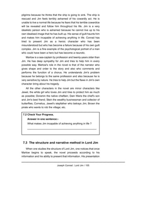 pilgrims because he thinks that the ship is going to sink. The ship is
rescued and Jim feels terribly ashamed of his cowardly act. He is
unable to live a normal life because he fears that his terrible cowardice
will be revealed and follow him throughout his life. Jim is a very
idealistic person who is ashamed because he cannot live up to his
own idealised image that he has built up. His sense of guilt haunts him
and makes him incapable of achieving anything in life. Conrad has
tried to present Jim as a heroic character who has been
misunderstood but who has become a failure because of his own guilt
complex. Jim is a fine example of the psychological portrait of a man
who could have been a hero but has become a neurotic.
Marlow is a sea-captain by profession and twenty-years older than
Jim. He has deep sympathy for Jim and tries to help him in every
possible way. Marlow's role in the novel is that of the narrator who
gives shape and order to the story and also who comments and
performs the function of a chorus. He understands Jim's problem
because he belongs to the same profession and also because he is
very sensitive by nature. He tries to help Jim but the flaws in Jim's own
character bring about his tragedy.
All the other characters in the novel are minor characters like
Jewel, the white girl who loves Jim and tries to protect him as much
as possible; Doramin the native chieftain; Dain Waris the chief's son
and Jim's best friend; Stein the wealthy businessman and collector of
butterflies; Cornelius, Jewel's stepfather who betrays Jim; Brown the
pirate who wants to rob the village; etc.
7.3 The structure and narrative method in Lord Jim
When one studies the structure of Lord Jim, one notices that once
Marlow begins to speak, the novel proceeds according to his
information and his ability to present that information. His presentation
Joseph Conrad : Lord Jim / 105
7.2 Check Your Progress.
Answer in one sentence:-
What makes Jim incapable of achieving anything in life ?
_________________________________________________
 
