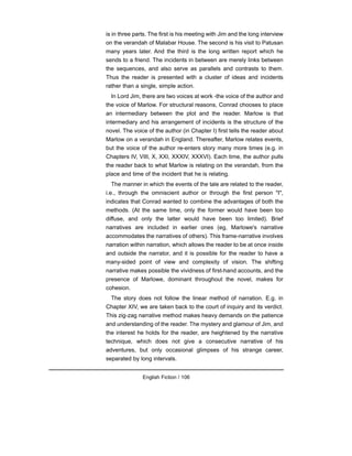 is in three parts. The first is his meeting with Jim and the long interview
on the verandah of Malabar House. The second is his visit to Patusan
many years later. And the third is the long written report which he
sends to a friend. The incidents in between are merely links between
the sequences, and also serve as parallels and contrasts to them.
Thus the reader is presented with a cluster of ideas and incidents
rather than a single, simple action.
In Lord Jim, there are two voices at work -the voice of the author and
the voice of Marlow. For structural reasons, Conrad chooses to place
an intermediary between the plot and the reader. Marlow is that
intermediary and his arrangement of incidents is the structure of the
novel. The voice of the author (in Chapter I) first tells the reader about
Marlow on a verandah in England. Thereafter, Marlow relates events,
but the voice of the author re-enters story many more times (e.g. in
Chapters IV, VIII, X, XXI, XXXIV, XXXVI). Each time, the author pulls
the reader back to what Marlow is relating on the verandah, from the
place and time of the incident that he is relating.
The manner in which the events of the tale are related to the reader,
i.e., through the omniscient author or through the first person "I",
indicates that Conrad wanted to combine the advantages of both the
methods. (At the same time, only the former would have been too
diffuse, and only the latter would have been too limited). Brief
narratives are included in earlier ones (eg, Marlowe's narrative
accommodates the narratives of others). This frame-narrative involves
narration within narration, which allows the reader to be at once inside
and outside the narrator, and it is possible for the reader to have a
many-sided point of view and complexity of vision. The shifting
narrative makes possible the vividness of first-hand accounts, and the
presence of Marlowe, dominant throughout the novel, makes for
cohesion.
The story does not follow the linear method of narration. E.g. in
Chapter XIV, we are taken back to the court of inquiry and its verdict.
This zig-zag narrative method makes heavy demands on the patience
and understanding of the reader. The mystery and glamour of Jim, and
the interest he holds for the reader, are heightened by the narrative
technique, which does not give a consecutive narrative of his
adventures, but only occasional glimpses of his strange career,
separated by long intervals.
English Fiction / 106
 