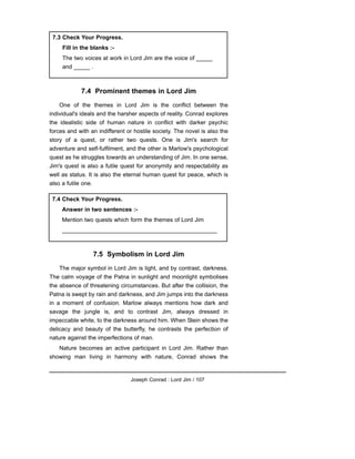 7.4 Prominent themes in Lord Jim
One of the themes in Lord Jim is the conflict between the
individual's ideals and the harsher aspects of reality. Conrad explores
the idealistic side of human nature in conflict with darker psychic
forces and with an indifferent or hostile society. The novel is also the
story of a quest, or rather two quests. One is Jim's search for
adventure and self-fulfilment, and the other is Marlow's psychological
quest as he struggles towards an understanding of Jim. In one sense,
Jim's quest is also a futile quest for anonymity and respectability as
well as status. It is also the eternal human quest for peace, which is
also a futile one.
7.5 Symbolism in Lord Jim
The major symbol in Lord Jim is light, and by contrast, darkness.
The calm voyage of the Patna in sunlight and moonlight symbolises
the absence of threatening circumstances. But after the collision, the
Patna is swept by rain and darkness, and Jim jumps into the darkness
in a moment of confusion. Marlow always mentions how dark and
savage the jungle is, and to contrast Jim, always dressed in
impeccable white, to the darkness around him. When Stein shows the
delicacy and beauty of the butterfly, he contrasts the perfection of
nature against the imperfections of man.
Nature becomes an active participant in Lord Jim. Rather than
showing man living in harmony with nature, Conrad shows the
Joseph Conrad : Lord Jim / 107
7.3 Check Your Progress.
Fill in the blanks :-
The two voices at work in Lord Jim are the voice of _____
and _____ .
7.4 Check Your Progress.
Answer in two sentences :-
Mention two quests which form the themes of Lord Jim
________________________________________________
 