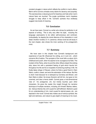 constant struggle in nature which reflects the conflict in man's affairs.
Man's will to survive unmasks every desire for decency and propriety.
The sea becomes a natural ground for treachery and hate when man's
natural fears are touched. The jungle symbolises man's hopeless
struggle to keep afloat in life. Conrad's symbols thus endlessly
suggest new levels of meaning.
7.6 Conclusion
As we have seen, Conrad is a writer who strives for perfection in all
aspects of writing. This is why very often his style, including the
language used,seems to be rather self-conscious and contrived.
Undoubtedly, he depicts the moral dilemma of his characters in vivid
detail. Another novelist, D. H. Lawrence, whose novel we will study in
the next chapter, also shows the inner working of his protagonist's
mind.
7.7 Summary
We have seen in this chapter how Conrad's background and
experience of sea life influenced his writing, as in Lord Jim , which
concerns life of sailors. The synopsis of the novel tells us about Jim's
childhood and youth, when he aspires to be courageous but fails. The
incident of the Patna, when he and the other officers desert the sinking
ship, leave him with a persistent feeling of guilt which haunts him
throughout his life and he is incapable of achieving anything in life. He
finally takes refuge in Patusan, where he finds a good friend in Dain
Waris, a wife in Jewel, and wins the admiration of the natives. But this
is short- lived because he is betrayed by Cornelius and Brown, and
Dain Waris is killed. He knows Doramin will kill him, but goes to him
unarmed, and dies a heroic death. Conrad gives a muti-dimensional
view of his protagonist, Jim, but merely touches upon other
characters. He gives the reader this insight through his narrative
technique of multiple narrators, including Jim himself, Marlow, letters,
etc. Various themes like Jim's quest for self-fulfilment, Marlow's quest
for an understanding of Jim, man's quest for eternal peace, etc., are
depicted in the novel. Conrad also makes use of various symbols, like
light and darkness, and nature to give depth of meaning to his novel.
English Fiction / 108
 