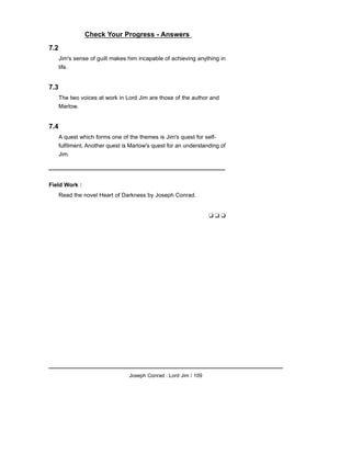 Check Your Progress - Answers
7.2
Jim's sense of guilt makes him incapable of achieving anything in
life.
7.3
The two voices at work in Lord Jim are those of the author and
Marlow.
7.4
A quest which forms one of the themes is Jim's quest for self-
fulfilment. Another quest is Marlow's quest for an understanding of
Jim.
Field Work :
Read the novel Heart of Darkness by Joseph Conrad.
❑ ❑ ❑
Joseph Conrad : Lord Jim / 109
 