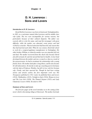 Chapter : 8
D. H. Lawrence :
Sons and Lovers
Introduction to D. H. Lawrence
David Herbert Lawrence was born in Eastwood, Nottinghamshire,
in 1885, to a coal-miner named John Lawrence and his middle class
wife Lydia. The two were incompatible for various reasons, but
particularly because of their cultural disparity. The father was
scarcely able to write his name, and read the newspaper with great
difficulty, while the mother was educated, wrote poetry and had
worked as a teacher. Physical attraction had been the only reason that
they had married each other. When he was sixteen, David left school
to work for a surgical-appliance manufacturer in Nottingham. His
older brother, William, to whom his mother was very attached, fell sick
and died. The mother recovered from this shock only because David
also fell seriously ill, and she nursed him back to health. A close bond
developed between the mother and son, so much so, that as a result of
her possessiveness, he had to terminate his relationship with a young
friend, Jessie. His mother died after a long illness, and he also became
ill with tuberculosis. He decide to take up a teaching post in Germany
with the help of Professor Weekley, but fell in love with his German
wife, Frieda, and later married her. Though he had been writing
stories and articles earlier, his first important work was The
Tresspasser published in 1912. Later, he published Sons and Lovers
(1913), TheRainbow (1915), Twilight in Italy (1916), Women in Love
and The Lost Girl (1920), The Plumed Serpent (1925) and Lady
Chatterley's Lover (1928). He died in 1930.
Summary of Sons and Lovers
The first few pages of the novel introduce us to the setting of the
novel, which is the mining village of Bestwood . The mother, Gertrude
D. H. Lawrence : Sons & Lovers / 111
 