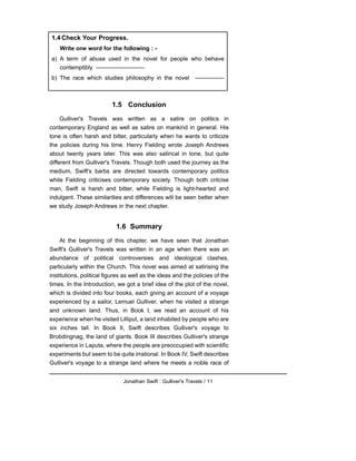 1.5 Conclusion
Gulliver's Travels was written as a satire on politics in
contemporary England as well as satire on mankind in general. His
tone is often harsh and bitter, particularly when he wants to criticize
the policies during his time. Henry Fielding wrote Joseph Andrews
about twenty years later. This was also satirical in tone, but quite
different from Gulliver's Travels. Though both used the journey as the
medium, Swift's barbs are directed towards contemporary politics
while Fielding criticises contemporary society. Though both critcise
man, Swift is harsh and bitter, while Fielding is light-hearted and
indulgent. These similarities and differences will be seen better when
we study Joseph Andrews in the next chapter.
1.6 Summary
At the beginning of this chapter, we have seen that Jonathan
Swift's Gulliver's Travels was written in an age when there was an
abundance of political controversies and ideological clashes,
particularly within the Church. This novel was aimed at satirising the
institutions, political figures as well as the ideas and the policies of the
times. In the Introduction, we got a brief idea of the plot of the novel,
which is divided into four books, each giving an account of a voyage
experienced by a sailor, Lemuel Gulliver, when he visited a strange
and unknown land. Thus, in Book I, we read an account of his
experience when he visited Lilliput, a land inhabited by people who are
six inches tall. In Book II, Swift describes Gulliver's voyage to
Brobdingnag, the land of giants. Book III describes Gulliver's strange
experience in Laputa, where the people are preoccupied with scientific
experiments but seem to be quite irrational. In Book IV, Swift describes
Gulliver's voyage to a strange land where he meets a noble race of
Jonathan Swift : Gulliver's Travels / 11
1.4 Check Your Progress.
Write one word for the following : -
a) A term of abuse used in the novel for people who behave
contemptibly -------------------------
b) The race which studies philosophy in the novel ---------------
 