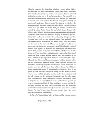 Morel, is expecting her third child, which they cannot afford. Walter,
her husband, is a miner, and as usual, comes home drunk. She comes
from an educated family and married him because she was attracted
to him because he was virile and a good dancer. He ostensibly is a
hard-working homeowner, but in reality, does not own any house and
is in debt. She soon realizes that he will never grow mentally or
emotionally, and never fails to remind him that he is a failure. An
example of their discord is the episode when Walter cuts off William's
curly locks, for which she makes him feel terrible. Another such
episode is when Walter thrusts her out of the house because she
objects to his drinking with Jerry. Lawrence describes vividly how she
communes with nature and the floral imagery is extremely effective.
Walter tries to show his contrition for her by doing little jobs for her.
Soon she gives birth to a son whom she names Paul, and with whom
she forms a special relationship. Mrs. Morel always takes the children
on her side in the war with Morel, and though his behavior is
deplorable, her tactics are inexcusable. Morel falls ill and is confined
to bed. There is peace in the house and about a year and a half after
Paul's birth, a son is born and is named Arthur, who becomes Morel's
favourite. When Morel tries to discipline his children, but Mrs. Morel
stops him from striking William, and he loses all authority in his
house. As William gets a good job, he moves to the centre of the stage.
The only time Morel establishes some rapport with the family is when
he has a job to do about the house. Then Paul gets an attack of
bronchitis, and though the father also ministers to him, Paul wants his
mother near him all the time. They all look forward to William's
homecoming at Christmas. In the meanwhile, Paul settles down in his
place of work, and once, enjoys an outing with his mother. William
returns home with his girl, Lily, and the mother does not approve of
her. He returns with her again at Whitsuntide, and they play about
with Paul and others in the countryside. Paul likes her, but Mrs. Morel
is disgusted and as a result William is in a confused state of mind. He
returns to London and falls ill. Mrs. Morel goes to nurse him, but he
becomes delirious and dies. She is distraught over his death but
survives because Paul falls seriously ill and has to be nursed back to
health. The bond between them becomes stronger than ever, which
may create problems for him later.
In Part II of the book Paul takes up his friendship with the Leivers
English Fiction / 112
 