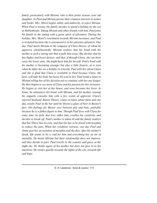 family, particularly with Miriam, who is their pretty sixteen- year old
daughter. As Paul and Miriam pursue their common interests in nature
and books, Mrs. Morel begins subtly and indirectly, to reject Miriam.
When Paul is twenty, the family decides to spend a holiday by the sea
at Mablethorpe. Taking Miriam and other friends with him, Paul joins
his family in the outing with a great spirit of adventure. During the
holiday, Mrs. Morel's resentment towards Miriam increases, and Paul
is irritated because she is unresponsive to his amorous advances. One
day, Paul meets Miriam in the company of Clara Dawes, of whom he
approves wholeheartedly. Miriam realizes that his bond with his
mother is such a strong one that it pulls him away. She decides that he
has higher and lower desires, and that, if through Clara, she can burn
away the lower ones, she might have him for herself. Paul's bond with
his mother is becoming stronger but also a little bizarre, as is seen
when he takes her on a holiday to Lincoln. Paul tells her about Clara
and she is glad that Clara is available to Paul because Clara, she
feels, will take his body but leave his soul to her. Paul sends a letter to
Miriam telling her of his decision not to continue with her any longer.
He then begins to see more of Clara and his passion for her increases.
He begins to visit her at her house, and soon becomes her lover. At
home, he announces his break with Miriam, and his mother, sensing
his anguish, consoles him with a few words of approval. Clara's
rejected husband, Baxter Dawes, comes to know about them and one
day, insults Paul in the bar until he throws a glass of beer in Baxter's
face. His feelings for Baxter vary between pity and hate, probably
because he is a father-figure to him. Though Paul lives with Clara for
some time, he feels that love stifles him, crushes his creativity, and
decides to break off. Paul's mother is taken ill and the family realizes
that her illness has no cure, and that she has to be dosed with morphia
to reduce the pain. When her condition worsens, one day Paul and
Annie give her an overdose of morphia and she dies. After his mother's
death, life seems to be a void for him and everything has an air of
unreality. He meets Miriam but their relationship does not improve,
and they decide to part. Paul travels to the country and gazes at the
night sky. He thinks again of his mother but does not give in to his
emotions. He strides quickly towards the lights of the city, towards life
and hope.
D. H. Lawrence : Sons & Lovers / 113
 