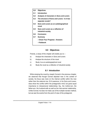 8.0 Objectives
Friends, a study of this chapter will enable you to :-
a) Analyse the characters in Sons and Lovers
b) Analyse the structure of the novel
c) Study it as an autobiographical novel
d) Study the novel as a reflection of industrial society
8.1 Introduction
While studying the novel by Joseph Conrad in the previous chapter,
we observed that though Conrad depicted man in the context of
society, his focus was more on the internal conflict within the man
rather than the external one. D.H.Lawrence, in his Sons and Lovers,
does show the conflict within the protagonist's mind, but gives equal
importance to interpersonal relationships. Eg., the mother-son, the
father-son, the husband-wife as well as the man-woman relationship.
Unlike Conrad, he does not make use of the multiple-narrator method,
but we see the events from the point of view of the protagonist.
English Fiction / 114
8.0 Objectives
8.1 Introduction
8.2 Analysis of characters in Sons and Lovers
8.3 The structure of Sons and Lovers - Is it two
separate novels?
8.4 Sons and Lovers as an autobiographical
novel
8.5 Sons and Lovers as a reflection of
industrial society
8.6 Conclusion
8.7 Summary
- Check Your Progress - Answers
- Fieldwork
 