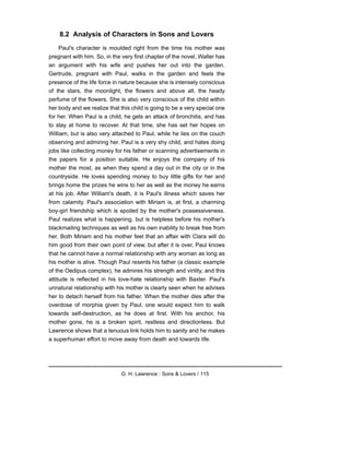 8.2 Analysis of Characters in Sons and Lovers
Paul's character is moulded right from the time his mother was
pregnant with him. So, in the very first chapter of the novel, Walter has
an argument with his wife and pushes her out into the garden.
Gertrude, pregnant with Paul, walks in the garden and feels the
presence of the life force in nature because she is intensely conscious
of the stars, the moonlight, the flowers and above all, the heady
perfume of the flowers. She is also very conscious of the child within
her body and we realize that this child is going to be a very special one
for her. When Paul is a child, he gets an attack of bronchitis, and has
to stay at home to recover. At that time, she has set her hopes on
William, but is also very attached to Paul, while he lies on the couch
observing and admiring her. Paul is a very shy child, and hates doing
jobs like collecting money for his father or scanning advertisements in
the papers for a position suitable. He enjoys the company of his
mother the most, as when they spend a day out in the city or in the
countryside. He loves spending money to buy little gifts for her and
brings home the prizes he wins to her as well as the money he earns
at his job. After William's death, it is Paul's illness which saves her
from calamity. Paul's association with Miriam is, at first, a charming
boy-girl friendship which is spoiled by the mother's possessiveness.
Paul realizes what is happening, but is helpless before his mother's
blackmailing techniques as well as his own inability to break free from
her. Both Miriam and his mother feel that an affair with Clara will do
him good from their own point of view, but after it is over, Paul knows
that he cannot have a normal relationship with any woman as long as
his mother is alive. Though Paul resents his father (a classic example
of the Oedipus complex), he admires his strength and virility, and this
attitude is reflected in his love-hate relationship with Baxter. Paul's
unnatural relationship with his mother is clearly seen when he advises
her to detach herself from his father. When the mother dies after the
overdose of morphia given by Paul, one would expect him to walk
towards self-destruction, as he does at first. With his anchor, his
mother gone, he is a broken spirit, restless and directionless. But
Lawrence shows that a tenuous link holds him to sanity and he makes
a superhuman effort to move away from death and towards life.
D. H. Lawrence : Sons & Lovers / 115
 