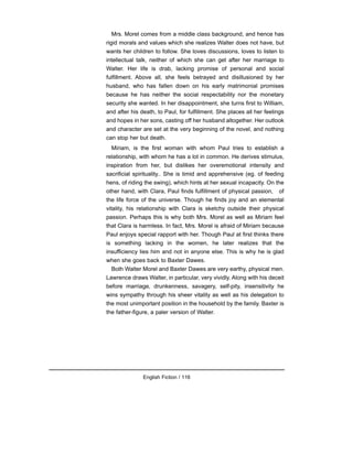 Mrs. Morel comes from a middle class background, and hence has
rigid morals and values which she realizes Walter does not have, but
wants her children to follow. She loves discussions, loves to listen to
intellectual talk, neither of which she can get after her marriage to
Walter. Her life is drab, lacking promise of personal and social
fulfillment. Above all, she feels betrayed and disillusioned by her
husband, who has fallen down on his early matrimonial promises
because he has neither the social respectability nor the monetary
security she wanted. In her disappointment, she turns first to William,
and after his death, to Paul, for fulfillment. She places all her feelings
and hopes in her sons, casting off her husband altogether. Her outlook
and character are set at the very beginning of the novel, and nothing
can stop her but death.
Miriam, is the first woman with whom Paul tries to establish a
relationship, with whom he has a lot in common. He derives stimulus,
inspiration from her, but dislikes her overemotional intensity and
sacrificial spirituality.. She is timid and apprehensive (eg. of feeding
hens, of riding the swing), which hints at her sexual incapacity. On the
other hand, with Clara, Paul finds fulfillment of physical passion, of
the life force of the universe. Though he finds joy and an elemental
vitality, his relationship with Clara is sketchy outside their physical
passion. Perhaps this is why both Mrs. Morel as well as Miriam feel
that Clara is harmless. In fact, Mrs. Morel is afraid of Miriam because
Paul enjoys special rapport with her. Though Paul at first thinks there
is something lacking in the women, he later realizes that the
insufficiency lies him and not in anyone else. This is why he is glad
when she goes back to Baxter Dawes.
Both Walter Morel and Baxter Dawes are very earthy, physical men.
Lawrence draws Walter, in particular, very vividly. Along with his deceit
before marriage, drunkenness, savagery, self-pity, insensitivity he
wins sympathy through his sheer vitality as well as his delegation to
the most unimportant position in the household by the family. Baxter is
the father-figure, a paler version of Walter.
English Fiction / 116
 