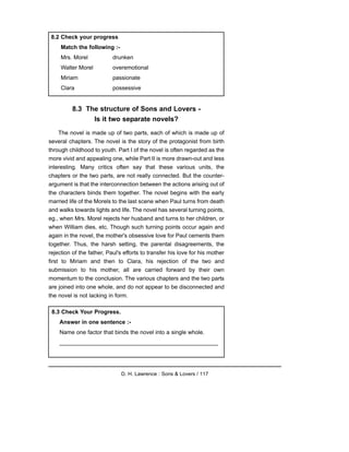 8.3 The structure of Sons and Lovers -
Is it two separate novels?
The novel is made up of two parts, each of which is made up of
several chapters. The novel is the story of the protagonist from birth
through childhood to youth. Part I of the novel is often regarded as the
more vivid and appealing one, while Part II is more drawn-out and less
interesting. Many critics often say that these various units, the
chapters or the two parts, are not really connected. But the counter-
argument is that the interconnection between the actions arising out of
the characters binds them together. The novel begins with the early
married life of the Morels to the last scene when Paul turns from death
and walks towards lights and life. The novel has several turning points,
eg., when Mrs. Morel rejects her husband and turns to her children, or
when William dies, etc. Though such turning points occur again and
again in the novel, the mother's obsessive love for Paul cements them
together. Thus, the harsh setting, the parental disagreements, the
rejection of the father, Paul's efforts to transfer his love for his mother
first to Miriam and then to Clara, his rejection of the two and
submission to his mother, all are carried forward by their own
momentum to the conclusion. The various chapters and the two parts
are joined into one whole, and do not appear to be disconnected and
the novel is not lacking in form.
D. H. Lawrence : Sons & Lovers / 117
8.2 Check your progress
Match the following :-
Mrs. Morel drunken
Walter Morel overemotional
Miriam passionate
Clara possessive
8.3 Check Your Progress.
Answer in one sentence :-
Name one factor that binds the novel into a single whole.
__________________________________________________
 