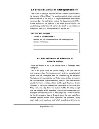 8.4 Sons and Lovers as an autobiographical novel
The source of the novel is the life of D. H. Lawrence, fictionalized in
the character of Paul Morel. The autobiographical details, which at
times are infused in the account of his journey towards selfhood are
numerous. Eg., the Nottingham setting, the disappointment of Mrs.
Morel's aspirations, her rejection of Mr. Morel, Paul's conflicts, his
unsatisfactory relationship with women, the death of his mother, his
final turning away from death towards light and life, etc.
8.5 Sons and Lovers as a reflection of
industrial society
Sons and Lovers is set in the mining village of Bestwood, near
Nottingham.
This is the place where the colliers working in the coal fields of
Nottinghamshire live. The houses are ugly and the ash-pits full of
squalor. But the countryside was still unaffected by the Industrial
Revolution, and the woodlands, cornfields, brooks and old farms were
the same as before. The families living here had their lives centered
around their home , school, chapel and the pub. Paul was deeply
influenced by the natural beauty of the countryside around, especially
Willey Farm, and a trip there, was a great treat for the family. Except
for a few episodes, which take place in London or the sea resort, the
major part of the novel has this as the background. The novel reflects
the life of the working class in England during the early part of the
twentieth century. Walter Morel represents the proletariat, being
rough, earthy, and knowing a world which consists only of the mines
English Fiction / 118
8.4 Check Your Progress.
Answer in two sentences :-
Mention any two factors that show the autobiographical
element in the novel.
_________________________________________________
_________________________________________________
 