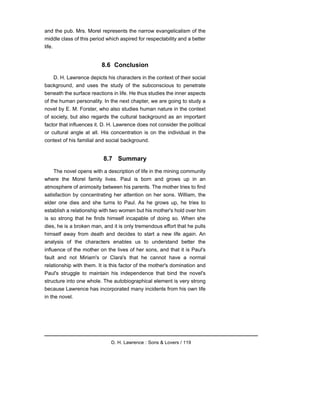 and the pub. Mrs. Morel represents the narrow evangelicalism of the
middle class of this period which aspired for respectability and a better
life.
8.6 Conclusion
D. H. Lawrence depicts his characters in the context of their social
background, and uses the study of the subconscious to penetrate
beneath the surface reactions in life. He thus studies the inner aspects
of the human personality. In the next chapter, we are going to study a
novel by E. M. Forster, who also studies human nature in the context
of society, but also regards the cultural background as an important
factor that influences it. D. H. Lawrence does not consider the political
or cultural angle at all. His concentration is on the individual in the
context of his familial and social background.
8.7 Summary
The novel opens with a description of life in the mining community
where the Morel family lives. Paul is born and grows up in an
atmosphere of animosity between his parents. The mother tries to find
satisfaction by concentrating her attention on her sons. William, the
elder one dies and she turns to Paul. As he grows up, he tries to
establish a relationship with two women but his mother's hold over him
is so strong that he finds himself incapable of doing so. When she
dies, he is a broken man, and it is only tremendous effort that he pulls
himself away from death and decides to start a new life again. An
analysis of the characters enables us to understand better the
influence of the mother on the lives of her sons, and that it is Paul's
fault and not Miriam's or Clara's that he cannot have a normal
relationship with them. It is this factor of the mother's domination and
Paul's struggle to maintain his independence that bind the novel's
structure into one whole. The autobiographical element is very strong
because Lawrence has incorporated many incidents from his own life
in the novel.
D. H. Lawrence : Sons & Lovers / 119
 