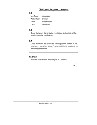Check Your Progress - Answers
8.2
Mrs. Morel possessive
Walter Morel drunken
Miriam overemotional
Clara passionate
8.3
One of the factors that binds the novel into a single whole is Mrs.
Morel's obsessive love for Paul.
8.4
One of the factors that shows the autobiographical element in the
novel is the Nottingham setting. Another factor is the rejection of her
husband by the mother.
Field Work :
Read the novel Women in Love by D. H. Lawrence.
❑ ❑ ❑
English Fiction / 120
 