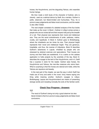 horses, the Houyhnhnms, and the disgusting Yahoos, who resemble
human beings.
We then made a brief study of the character of Gulliver, who is
cleverly used as a satirical device by Swift. As a narrator, Gulliver is
polite, observant, but literal-minded and humourless. Thus, he is
prone to easy judgements and false moral conclusions, and the reader
is also often misled.
The next chapter consisted of a detailed analysis of the four books
that make up the novel. In Book I, Gulliver in Lilliput comes across a
people who are six inches tall and their emperor tall just by the breadth
of a nail. Their physical size represents their moral and intellectual
size. They are the worst embodiments of pride, pettiness, malice,
cruelty, and ingratitude. In Book II, Gulliver goes to Brobdingnag,
where the inhabitants are ten times his size. Their physical height
represents their moral and intellectual height. They are generous,
hospitable, and thus, the reverse of Lilliputians. Book III describes
Gulliver's adventures in Laputa, inhabited by people who are
obsessed by abstract sciences and speculations. Their houses are
clumsy and their fields are wastelands. It is a satire on the useless
application to futile projects by the scientists of the day. Book IV,
describes the voyage to the land of the Houyhnhnms, and in it, Swift
has a surprise in store for the reader. Gulliver sees horses, the
Houyhnhnms and Yahoos, the men-like creatures who serve them.
What is surprising is that the horses are rational and noble, while the
Yahoos are repulsive and beastly.
In the next part of the chapter, we saw the way in which Swift has
made use of irony and satire in the novel. Irony means saying one
thing while meaning another. Gulliver's voyages to Lilliput,
Brobdingnag, Laputa and Houyhnhnmland are means of presenting
strange worlds and revealing ironically the evils of the familiar world.
Check Your Progress - Answers
1.2
The result of Gulliver's being not only a good observer but also
literal-minded is that he is prone to easy judgements and false moral
conclusions.
English Fiction / 12
 