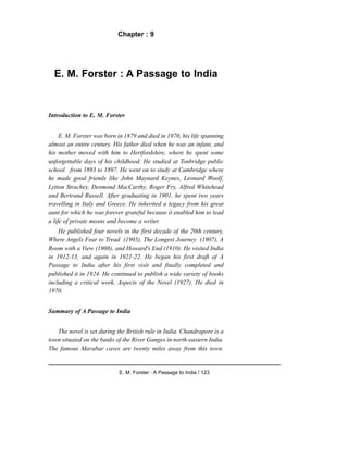 Chapter : 9
E. M. Forster : A Passage to India
Introduction to E. M. Forster
E. M. Forster was born in 1879 and died in 1970, his life spanning
almost an entire century. His father died when he was an infant, and
his mother moved with him to Hertfordshire, where he spent some
unforgettable days of his childhood. He studied at Tonbridge public
school from 1893 to 1897. He went on to study at Cambridge where
he made good friends like John Maynard Keynes, Leonard Woolf,
Lytton Strachey, Desmond MacCarthy, Roger Fry, Alfred Whitehead
and Bertrand Russell. After graduating in 1901, he spent two years
travelling in Italy and Greece. He inherited a legacy from his great
aunt for which he was forever grateful because it enabled him to lead
a life of private means and become a writer.
He published four novels in the first decade of the 20th century,
Where Angels Fear to Tread (1905), The Longest Journey (1907), A
Room with a View (1908), and Howard's End (1910). He visited India
in 1912-13, and again in 1921-22. He began his first draft of A
Passage to India after his first visit and finally completed and
published it in 1924. He continued to publish a wide variety of books
including a critical work, Aspects of the Novel (1927). He died in
1970.
Summary of A Passage to India
The novel is set during the British rule in India. Chandrapore is a
town situated on the banks of the River Ganges in north-eastern India.
The famous Marabar caves are twenty miles away from this town.
E. M. Forster : A Passage to India / 123
 