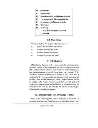 9.0 Objectives
Friends, a study of this chapter will enable you to :-
a) Analyse the characters in the novel
b) Study the setting of the novel
c) Study the themes in the novel
d) Study the symbols in the novel
9.1 Introduction
While studying the novel by D. H. Lawrence in the previous chapter,
we noted the way in which Lawrence not only portrays the character
of the protagonist with reference to his social and familial background,
but also emphasizes on the life force within the individual. E. M.
Forster's A Passage to India was published in 1924, more than a
decade after D. H. Lawrence's Sons and Lovers , which was published
in 1913. This is why we are studying it after Lawrence's novel, though
he was born after Forster. Forster presented an admirable picture of
India during the British rule, and while doing so, showed not only the
romance of the east, but the difficulty the Indians and the Anglo-
Indians had in mutual understanding.
9.2 Characterisation in A Passage to India
Adela is the most important woman character in the novel. A
thoughtful and brave girl, Adela has come to marry Mrs. Moore's son,
English Fiction / 126
9.0 Objectives
9.1 Introduction
9.2 Characterization in A Passage to India
9.3 The structure of A Passage to India
9.4 Symbolism in A Passage to India
9.5 Conclusion
9.6 Summary
- Check Your Progress - Answers
- Fieldwork
 