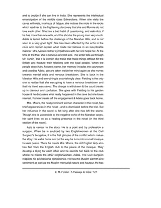 and to decide if she can live in India. She represents the intellectual
emancipation of the middle class Edwardians. When she visits the
caves with Aziz, in a haze of fatigue, she notices the nicks in the rocks
which lead her to the frightening discovery that she and Ronnie do not
love each other. She has a bad habit of questioning, and asks Aziz if
he has more than one wife, and this shocks the young man very much.
Adela is tested before the challenge of the Marabar Hills, and is not
seen in a very good light. She has been affected by the echo in the
cave and cannot explain what made her behave in an inexplicable
manner. Mrs. Moore neither sympathizes with her nor helps her. At the
time of the trial, she is nervous and still sick. The writer tells us through
Mr. Turton that it is women like these that make things difficult for the
British and fracture their relations with the local people. When the
people chant Mrs. Moore's name, her memory invades the courtroom
and steadies Adela. We are taken inside her mind again as she moves
towards mental crisis and nervous breakdown. She is back in the
Marabar Hills and everything is astonishingly clear. Fielding is the only
one to realize that she was going to have a nervous breakdown and
that his friend was saved. The charge is withdrawn & the court breaks
up in clamour and confusion. She goes with Fielding to his garden
house & he discusses what really happened in the cave but she loses
interest. Ronnie breaks off the engagement & Adela goes back home.
Mrs. Moore, the next prominent woman character in the novel, has
brief appearances in the novel , and is dismissed before the trial. But
her influence in the novel is felt long after she has left the scene.
Though she is vulnerable to the negative echo of the Marabar caves,
her spirit lives on as a healing presence in the novel (in the third
section of the novel).
Aziz is central to the story. He is a poet and by profession a
surgeon. When he is snubbed by two Englishwomen at the Civil
Surgeon's bungalow, it is the first glimpse of the conflict which makes
the story. He walks home and on the way he turns into a small mosque
to seek peace. There he meets Mrs. Moore, the old English lady who
has fled from the English club to the peace of the mosque. They
develop a liking for each other and he escorts her back to the club
where he meets the other Englishwoman, Adela. The Civil Surgeon
respects his professional competence. He has the Muslim warmth and
sentiment as well as the Muslim mercurial nature and hauteur. He has
E. M. Forster : A Passage to India / 127
 