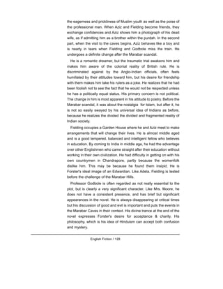 the eagerness and prickliness of Muslim youth as well as the poise of
the professional man. When Aziz and Fielding become friends, they
exchange confidences and Aziz shows him a photograph of his dead
wife, as if admitting him as a brother within the purdah. In the second
part, when the visit to the caves begins, Aziz behaves like a boy and
is nearly in tears when Fielding and Godbole miss the train. He
undergoes a definite change after the Marabar scandal.
He is a romantic dreamer, but the traumatic trial awakens him and
makes him aware of the colonial reality of British rule. He is
discriminated against by the Anglo-Indian officials, often feels
humiliated by their attitudes toward him, but his desire for friendship
with them makes him take his rulers as a joke. He realizes that he had
been foolish not to see the fact that he would not be respected unless
he has a politically equal status. His primary concern is not political.
The change in him is most apparent in his attitude to poetry. Before the
Marabar scandal, it was about the nostalgia for Islam, but after it, he
is not so easily swayed by his universal idea of Indians as before,
because he realizes the divided the divided and fragmented reality of
Indian society.
Fielding occupies a Garden House where he and Aziz meet to make
arrangements that will change their lives. He is almost middle aged
and is a good tempered, balanced and intelligent fellow who believes
in education. By coming to India in middle age, he had the advantage
over other Englishmen who came straight after their education without
working in their own civilization. He had difficulty in getting on with his
own countrymen in Chandrapore, partly because the womenfolk
dislike him. This may be because he found them insipid. He is
Forster's ideal image of an Edwardian. Like Adela, Fielding is tested
before the challenge of the Marabar Hills.
Professor Godbole is often regarded as not really essential to the
plot, but is clearly a very significant character. Like Mrs. Moore, he
does not have a consistent presence, and has brief but significant
appearances in the novel. He is always disappearing at critical times
but his discussion of good and evil is important and puts the events in
the Marabar Caves in their context. His divine trance at the end of the
novel expresses Forster's desire for acceptance & charity. His
philosophy, which is his idea of Hinduism can accept both confusion
and mystery.
English Fiction / 128
 