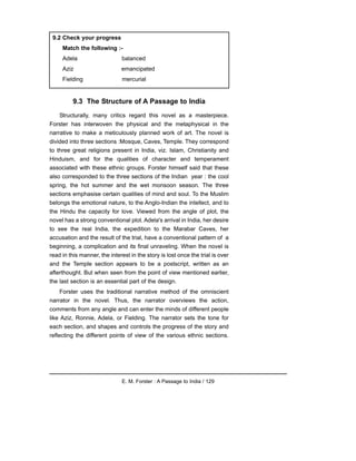 9.3 The Structure of A Passage to India
Structurally, many critics regard this novel as a masterpiece.
Forster has interwoven the physical and the metaphysical in the
narrative to make a meticulously planned work of art. The novel is
divided into three sections :Mosque, Caves, Temple. They correspond
to three great religions present in India, viz. Islam, Christianity and
Hinduism, and for the qualities of character and temperament
associated with these ethnic groups. Forster himself said that these
also corresponded to the three sections of the Indian year : the cool
spring, the hot summer and the wet monsoon season. The three
sections emphasise certain qualities of mind and soul. To the Muslim
belongs the emotional nature, to the Anglo-Indian the intellect, and to
the Hindu the capacity for love. Viewed from the angle of plot, the
novel has a strong conventional plot. Adela's arrival in India, her desire
to see the real India, the expedition to the Marabar Caves, her
accusation and the result of the trial, have a conventional pattern of a
beginning, a complication and its final unraveling. When the novel is
read in this manner, the interest in the story is lost once the trial is over
and the Temple section appears to be a postscript, written as an
afterthought. But when seen from the point of view mentioned earlier,
the last section is an essential part of the design.
Forster uses the traditional narrative method of the omniscient
narrator in the novel. Thus, the narrator overviews the action,
comments from any angle and can enter the minds of different people
like Aziz, Ronnie, Adela, or Fielding. The narrator sets the tone for
each section, and shapes and controls the progress of the story and
reflecting the different points of view of the various ethnic sections.
E. M. Forster : A Passage to India / 129
9.2 Check your progress
Match the following :-
Adela balanced
Aziz emancipated
Fielding mercurial
 