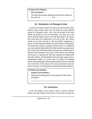 9.4 Symbolism in A Passage to India
In many of his novels, Forster has made use of symbols like circles,
hollows, rooms, houses, caves, etc. The caves are a very important
symbol in A Passage to India , and, in fact, at the heart of the novel
literally, structurally, as well as symbolically. The caves are a plot
device because Adela's quest for the real India leads to the Caves,
they bring about the imprisonment and trial of Aziz, Mrs. Moore
decides to go home and dies on the way, Adela's engagement is
broken, and the friendship between Aziz and Fielding is endangered.
The Caves also possess a powerful symbolic force. In a frightening
way, they represent the hostility of the Indian earth to European power
and control. Both the Marabar Hills and Caves defy understanding on
the part of the characters in the novel. For Mrs. Moore, the challenge
of the caves is a spiritual one. She likes mysteries but dislikes what
she calls muddles., and the Marabar Hills and Caves appear to be a
metaphysical muddle on a grand scale. For Adela, the challenge
seems more psychological because they expose her barren emotional
life and the fear of the physical. The Caves temporarily break the
power of reason in her bringing about mental and physical breakdown.
9.5 Conclusion
In the next chapter, we are going to study a novel by Graham
Greene, who also studies human nature in the context of society, but
English Fiction / 130
9.3 Check Your Progress.
Fill in the blanks :-
The three ethnic groups represented by the three sections of
the novel are…….. , ………. , and ……….. .
9.4 Check your progress
Answer in one sentence :-
What kind of challenge do the caves present for Mrs. Moore
and Adela ?
_________________________________________________
 