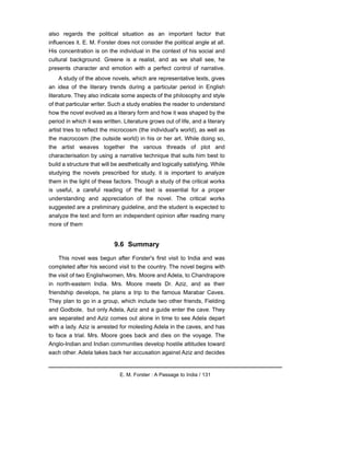 also regards the political situation as an important factor that
influences it. E. M. Forster does not consider the political angle at all.
His concentration is on the individual in the context of his social and
cultural background. Greene is a realist, and as we shall see, he
presents character and emotion with a perfect control of narrative.
A study of the above novels, which are representative texts, gives
an idea of the literary trends during a particular period in English
literature. They also indicate some aspects of the philosophy and style
of that particular writer. Such a study enables the reader to understand
how the novel evolved as a literary form and how it was shaped by the
period in which it was written. Literature grows out of life, and a literary
artist tries to reflect the microcosm (the individual's world), as well as
the macrocosm (the outside world) in his or her art. While doing so,
the artist weaves together the various threads of plot and
characterisation by using a narrative technique that suits him best to
build a structure that will be aesthetically and logically satisfying. While
studying the novels prescribed for study, it is important to analyze
them in the light of these factors. Though a study of the critical works
is useful, a careful reading of the text is essential for a proper
understanding and appreciation of the novel. The critical works
suggested are a preliminary guideline, and the student is expected to
analyze the text and form an independent opinion after reading many
more of them
9.6 Summary
This novel was begun after Forster's first visit to India and was
completed after his second visit to the country. The novel begins with
the visit of two Englishwomen, Mrs. Moore and Adela, to Chandrapore
in north-eastern India. Mrs. Moore meets Dr. Aziz, and as their
friendship develops, he plans a trip to the famous Marabar Caves.
They plan to go in a group, which include two other friends, Fielding
and Godbole, but only Adela, Aziz and a guide enter the cave. They
are separated and Aziz comes out alone in time to see Adela depart
with a lady. Aziz is arrested for molesting Adela in the caves, and has
to face a trial. Mrs. Moore goes back and dies on the voyage. The
Anglo-Indian and Indian communities develop hostile attitudes toward
each other. Adela takes back her accusation against Aziz and decides
E. M. Forster : A Passage to India / 131
 