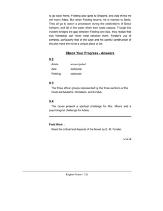 to go back home. Fielding also goes to England, and Aziz thinks he
will marry Adela. But when Fielding returns, he is married to Stella.
They all go to watch a procession during the celebrations of Gokul
Ashtami, and fall in the water when their boats capsize. Though this
incident bridges the gap between Fielding and Aziz, they realize that
true friendship can never exist between them. Forster's use of
symbols, particularly that of the cave and his careful construction of
the plot make the novel a unique piece of art.
Check Your Progress - Answers
9.2
Adela emancipated
Aziz mercurial
Fielding balanced
9.3
The three ethnic groups represented by the three sections of the
novel are Muslims, Christians, and Hindus.
9.4
The caves present a spiritual challenge for Mrs. Moore and a
psychological challenge for Adela.
Field Work :
Read the critical text Aspects of the Novel by E. M. Forster.
❑ ❑ ❑
English Fiction / 132
 