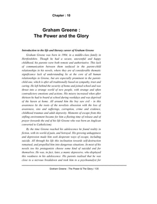 Chapter : 10
Graham Greene :
The Power and the Glory
Introduction to the life and literary career of Graham Greene
Graham Greene was born in 1904, in a middle-class family in
Hertfordshire. Though he had a secure, uneventful and happy
childhood, his parents were both remote and authoritative. This lack
of communication between them surfaced in the parent-child
relationships in his novels, where they are of considerable thematic
significance lack of understanding lie at the core of all human
relationships in Greene, but are especially prominent in the parent-
child one, which is after all traditionally based on sympathy, trust and
caring. He left behind the security of home and joined school and was
thrust into a strange world of new people, with strange and often
contradictory emotions and actions. His misery increased when after
thirteen he had to board at school during weekdays and was deprived
of the haven at home. All around him the boy saw evil - in this
awareness lie the roots of the novelists obsession with the loss of
awareness, sins and sufferings, corruption, crime and evidence,
childhood traumas and adult depravity. Moments of escape from this
stifling environment became for him a fleeting time of release and of
prayer (towards the end of his life Greene who was born an Anglican
converted to Catholicism).
By the time Greene reached his adolescence he found reality in
fiction, with its world of pain, and betrayal. His growing unhappiness
and depression made him seek desperate ways of escape, including
suicide. All through his life this inclination towards self-destruction
remained, and propelled him into dangerous situations. In most of his
novels too his protagonists choose some kind of suicidal end for
themselves. He was, tn fact, later, a manic depressive, who displayed
this weakness in his adolescence. His parents realised that he was
close to a nervous breakdown and took him to a psychoanalyst for
Graham Greene : The Power & The Glory / 135
 