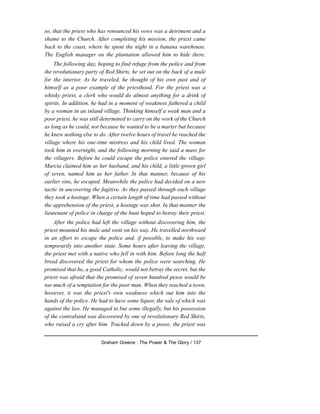 so, that the priest who has renounced his vows was a detriment and a
shame to the Church. After completing his mission, the priest came
back to the coast, where he spent the night in a banana warehouse.
The English manager on the plantation allowed him to hide there.
The following day, hoping to find refuge from the police and from
the revolutionary party of Red Shirts, he set out on the back of a mule
for the interior. As he traveled, he thought of his own past and of
himself as a poor example of the priesthood. For the priest was a
whisky priest, a clerk who would do almost anything for a drink of
spirits. In addition, he had in a moment of weakness fathered a child
by a woman in an inland village. Thinking himself a weak man and a
poor priest, he was still determined to carry on the work of the Church
as long as he could, not because he wanted to be a martyr but because
he knew nothing else to do. After twelve hours of travel he reached the
village where his one-time mistress and his child lived. The woman
took him in overnight, and the following morning he said a mass for
the villagers. Before he could escape the police entered the village.
Marcia claimed him as her husband, and his child, a little grown girl
of seven, named him as her father. In that manner, because of his
earlier sins, he escaped. Meanwhile the police had decided on a new
tactic in uncovering the fugitive. As they passed through each village
they took a hostage. When a certain length of time had passed without
the apprehension of the priest, a hostage was shot. In that manner the
lieutenant of police in charge of the hunt hoped to betray their priest.
After the police had left the village without discovering him, the
priest mounted his mule and went on his way. He travelled northward
in an effort to escape the police and, if possible, to make his way
temporarily into another state. Some hours after leaving the village,
the priest met with a native who fell in with him. Before long the half
breed discovered the priest for whom the police were searching. He
promised that he, a good Catholic, would not betray the secret, but the
priest was afraid that the promised of seven hundred pesos would be
too much of a temptation for the poor man. When they reached a town,
however, it was the priest's own weakness which out him into the
hands of the police. He had to have some liquor, the sale of which was
against the law. He managed to but some illegally, but his possession
of the contraband was discovered by one of revolutionary Red Shirts,
who raised a cry after him. Tracked down by a posse, the priest was
Graham Greene : The Power & The Glory / 137
 