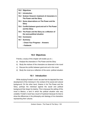 10.0 Objectives
Friends, a study of this chapter will enable you to :-
a) Analyse the characters in The Power and the Glory
b) Study the motives of the characters as observed in the novel
c) Discuss the conflict between good and evil in the novel
d) Study the novel as a reflection of the socio- political situation
10.1 Introduction
While studying Forster's novel, we saw how he depicted the inner
development of the individual in the context of his social and cultural
background. On the other hand, Greene in his The Power and the
Glory, portrays the individual against the social and political
background that shape his destiny. This is because the setting of this
novel is Mexico, a land in which the political situation was very
unstable. Forster's novel has a touch of mysticism because he tries to
show the differences in the philosophy and ideology of his characters
representing their cultures.
Graham Greene : The Power & The Glory / 139
10.0 Objectives
10.1 Introduction
10.2 Graham Greene's treatment of characters in
The Power and the Glory
10.3 Some observations on The Power and the
Glory
10.4 Conflict between good and evil in The Power
and the Glory
10.5 The Power and the Glory as a reflection of
the socio-political situation
10.6 Conclusion
10.7 Summary
- Check Your Progress - Answers
- Fieldwork
 