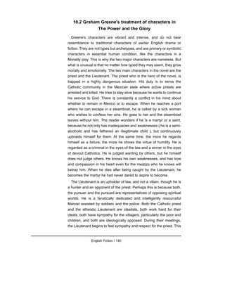 10.2 Graham Greene's treatment of characters in
The Power and the Glory
Greene's characters are vibrant and intense, and do not bear
resemblance to traditional characters of earlier English drama or
fiction. They are not types but archetypes, and are primary or symbolic
characters in essential human condition, like the characters in a
Morality play. This is why the two major characters are nameless. But
what is unusual is that no matter how typed they may seem, they grow
morally and emotionally. The two main characters in the novel are the
priest and the Lieutenant. The priest who is the hero of the novel, is
trapped in a highly dangerous situation. His duty is to serve the
Catholic community in the Mexican state where active priests are
arrested and killed. He tries to stay alive because he wants to continue
his service to God. There is constantly a conflict in his mind about
whether to remain in Mexico or to escape. When he reaches a port
where he can escape in a steamboat, he is called by a sick woman
who wishes to confess her sins. He goes to her and the steamboat
leaves without him. The reader wonders if he is a martyr or a saint,
because he not only has inadequacies and weaknesses ( he is a semi-
alcoholic and has fathered an illegitimate child ), but continuously
upbraids himself for them. At the same time, the more he regards
himself as a failure, the more he shows the virtue of humility. He is
regarded as a criminal in the eyes of the law and a sinner in the eyes
of devout Catholics. He is judged wanting by others, but he himself
does not judge others. He knows his own weaknesses, and has love
and compassion in his heart even for the mestizo who he knows will
betray him. When he dies after being caught by the Lieutenant, he
becomes the martyr he had never dared to aspire to become.
The Lieutenant is an upholder of law, and not a villain, though he is
a hunter and an opponent of the priest. Perhaps this is because both,
the pursuer and the pursued are representatives of opposing spiritual
worlds. He is a fanatically dedicated and intelligently resourceful
Marxist assisted by soldiers and the police. Both the Catholic priest
and the atheistic Lieutenant are idealists, both work hard for their
ideals, both have sympathy for the villagers, particularly the poor and
children, and both are ideologically opposed. During their meetings,
the Lieutenant begins to feel sympathy and respect for the priest. This
English Fiction / 140
 