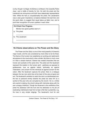 is why, though it is illegal, he fetches a confessor ( the cowardly Padre
Jose ) and a bottle of brandy for him. So both the priest and the
Lieutenant are anonymous and both have dialectically representative
roles. While the hero is unquestionably the priest, the Lieutenant's
view is also given importance, to balance between the bad hero and
the good villain, to suggest their equal status as fallen men, and to
point their recognition of human qualities in each other.
10.3 Some observations on The Power and the Glory
The Power and the Glory is one of the most powerful of Greene's
major novels, and the one considered by most critics to be his finest.
The theme of the hunted man establishes an exciting and nightmarish
atmosphere to the novel which is like a thriller. But there is much more
in it than a simple manhunt. Greene has created characters that are
human and symbolic at the same time. The priest and the lieutenant
represent the dualism in the human spirit - godliness as opposed to
godlessness, love as against hatred, spirituality as against
materialism, and concern for the individual as against concern for the
nation. After the lieutenant captures the priest, there is a dialogue
between the two men which lies at the heart of this story of good and
evil. The lieutenant's ambition to catch this man is a disinterested one.
He has no personal enmity towards the priest but sees him as a
symbol of the poor who are corrupted by the church. He is a nihilist
who wants to destroy the church along with memories along with his
own unhappy childhood. Though the lieutenant is the antithesis of the
priest his obsession with the hunt and his dedication to his job (of
eradicating Catholicism) lead him to lead a life that is priest-like, e.g.
He lives in very simple lodgings. The lieutenant's hunt for and
Graham Greene : The Power & The Glory / 141
10.2 Check Your Progress.
Mention two good qualities each of :-
a) The priest
__________________________________________________
b) The Lieutenant
__________________________________________________
 