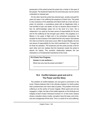 persecution of the priest turned the priest into a martyr in the eyes of
the people. The lieutenant hates the rich and loves poor, but he cannot
understand or tolerate pain.
On the other hand the priest has endured pain, anxiety and guilt for
years but sees in his suffering the presence of God's love. The priest
is very conscious of his weakness and failure both as a man and as a
priest. An alcoholic, a scandalous priest with an illegitimate child, a
man terrified of pain and death, he has no illusions about himself. In
fact his self-knowledge raises him to the level of a hero. He is
redeemed in our eyes by his keen sense of responsibility for his sins
and for the suffering he has brought upon others. His purgatory is in
Mexico in his years of flight and in his tormented conscience. He
accepts his loss of peace in the belief that the only reason God denies
him rest is so that he could save a soul. After he sees Brigitta, his love
and sense of responsibility for this child overwhelm him. Through her
he finds his salvation. The lieutenant and the priest provide a foil for
each other and one realises that the lieutenant needs the priest to
absorb his hatred. This symbolic relationship between the two
characters is of fundamental importance to the novel.
10.4 Conflict between good and evil in
The Power and the Glory
The problem of conflict between evil and good is prominent in the
novel. Greene believes that in the ultimate analysis it is God's justice
that is predominant over man's idea of justice. The problem of evil and
suffering is at the centre of human tragedy. When good and evil are
engaged in a fight, the fate of this battle depends on the fortitude and
integrity of each of each individual involved in it. In this novel, Greene
shows a situation where cruelty, corruption have full sway, and crime,
lust and unhappiness fill the land. This is a world of sin and suffering.
English Fiction / 142
10.3 Check Your Progress.
Answer in one sentence :-
Which two sins has the priest committed ?
_________________________________________________
 