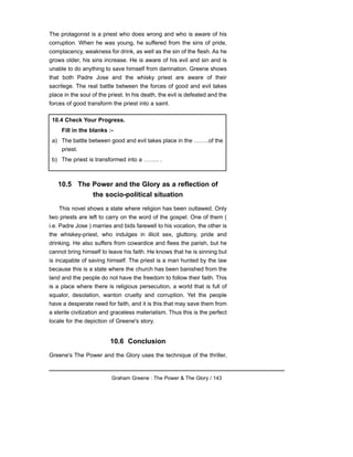 The protagonist is a priest who does wrong and who is aware of his
corruption. When he was young, he suffered from the sins of pride,
complacency, weakness for drink, as well as the sin of the flesh. As he
grows older, his sins increase. He is aware of his evil and sin and is
unable to do anything to save himself from damnation. Greene shows
that both Padre Jose and the whisky priest are aware of their
sacrilege. The real battle between the forces of good and evil takes
place in the soul of the priest. In his death, the evil is defeated and the
forces of good transform the priest into a saint.
10.5 The Power and the Glory as a reflection of
the socio-political situation
This novel shows a state where religion has been outlawed. Only
two priests are left to carry on the word of the gospel. One of them (
i.e. Padre Jose ) marries and bids farewell to his vocation, the other is
the whiskey-priest, who indulges in illicit sex, gluttony, pride and
drinking. He also suffers from cowardice and flees the parish, but he
cannot bring himself to leave his faith. He knows that he is sinning but
is incapable of saving himself. The priest is a man hunted by the law
because this is a state where the church has been banished from the
land and the people do not have the freedom to follow their faith. This
is a place where there is religious persecution, a world that is full of
squalor, desolation, wanton cruelty and corruption. Yet the people
have a desperate need for faith, and it is this that may save them from
a sterile civilization and graceless materialism. Thus this is the perfect
locale for the depiction of Greene's story.
10.6 Conclusion
Greene's The Power and the Glory uses the technique of the thriller,
Graham Greene : The Power & The Glory / 143
10.4 Check Your Progress.
Fill in the blanks :-
a) The battle between good and evil takes place in the ……..of the
priest.
b) The priest is transformed into a …….. .
 