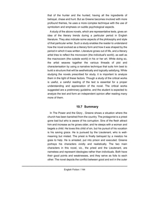 that of the hunter and the hunted, having all the ingredients of
betrayal, chase and hunt. But as Greene becomes involved with more
profound themes, he uses a more complex technique with the use of
symbolism and emphasis on subtle psychological aspects.
A study of the above novels, which are representative texts, gives an
idea of the literary trends during a particular period in English
literature. They also indicate some aspects of the philosophy and style
of that particular writer. Such a study enables the reader to understand
how the novel evolved as a literary form and how it was shaped by the
period in which it was written. Literature grows out of life, and a literary
artist tries to reflect the microcosm (the individual's world), as well as
the macrocosm (the outside world) in his or her art. While doing so,
the artist weaves together the various threads of plot and
characterisation by using a narrative technique that suits him best to
build a structure that will be aesthetically and logically satisfying. While
studying the novels prescribed for study, it is important to analyze
them in the light of these factors. Though a study of the critical works
is useful, a careful reading of the text is essential for a proper
understanding and appreciation of the novel. The critical works
suggested are a preliminary guideline, and the student is expected to
analyze the text and form an independent opinion after reading many
more of them.
10.7 Summary
In The Power and the Glory , Greene shows a situation where the
church has been banished from the country. The protagonist is a priest
gone bad but who is aware of his corruption. Sins of the flesh attract
him and increase as he grows older, and he sleeps with a woman and
begets a child. He loves this child of sin, but his pursuit of his vocation
is his saving grace. He is pursued by the Lieutenant, who is well-
meaning but misled. The priest is finally betrayed by a mestizo he
goes to help. He is arrested, put into prison and executed. Greene
portrays his characters vividly and realistically. The two main
characters in this novel, viz., the priest and the Lieutenant, are
nameless and represent ideologies rather than individuals. Both have
their good points and weaknesses, and they serve as foils to each
other. The novel depicts the conflict between good and evil in the outer
English Fiction / 144
 