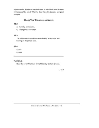 physical world, as well as the inner world of the human mind as seen
in the case of the priest. When he dies, the evil is defeated and good
triumphs.
Check Your Progress - Answers
10.2
a) humility, compassion.
b) intelligence, dedication.
10.3
The priest has committed the sins of being an alcoholic and
bearing an illegitimate child.
10.4
a) soul
b) saint
Field Work :
Read the novel The Heart of the Matter by Graham Greene.
❑ ❑ ❑
Graham Greene : The Power & The Glory / 145
 
