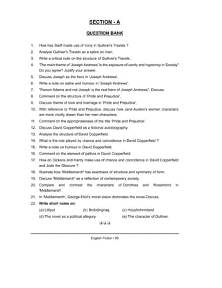 SECTION - A
QUESTION BANK
1. How has Swift made use of irony in Gulliver's Travels ?
2. Analyse Gulliver's Travels as a satire on man.
3. Write a critical note on the structure of Gulliver's Travels .
4. 'The main theme of 'Joseph Andrews' is the exposure of vanity and hypocrisy in Society"
Do you agree? Justify your answer.
5. Discuss Joseph as the hero in 'Joseph Andrews'.
6. Write a note on satire and humour in 'Joseph Andrews'.
7. "Parson Adams and not Joseph is the real hero of Joseph Andrews". Discuss.
8. Comment on the structure of 'Pride and Prejudice'.
9. Discuss theme of love and marriage in 'Pride and Prejudice',
10. With reference to Pride and Prejudice, discuss how Jane Austen's women characters
are more vividly drawn than her men characters.
11. Comment on the appropriateness of the title 'Pride and Prejudice'.
12. Discuss David Copperfield as a fictional autobiography.
13. Analyse the structure of David Copperfield.
14. What is the role played by chance and coincidence in David Copperfield ?
15. Write a note on humour in David Copperfield.
16. Comment on the element of pathos in David Copperfield.
17. How do Dickens and Hardy make use of chance and coincidence in David Copperfield
and Jude the Obscure ?
18. Illustrate how 'Middlemarch' has exactness of structure and symmetry of form.
19. Discuss 'Middlemarch' as a reflection of contemporary society.
20. Compare and contrast the characters of Dorothea and Rosamond in
'Middlemarch'.
21. In 'Middlemarch', George Eliot's moral vision dominates the novel-Discuss.
22. Write short notes on:
(a) Lilliput (b) Brobdingnag (c) Houyhnhnmland
(d) The novel as a political allegory. (e) The character of Gulliver.
❑ ❑ ❑
English Fiction / 85
 